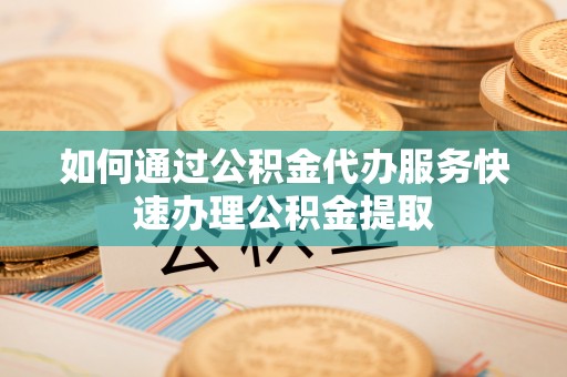 新昌如何通过公积金代办服务快速办理公积金提取