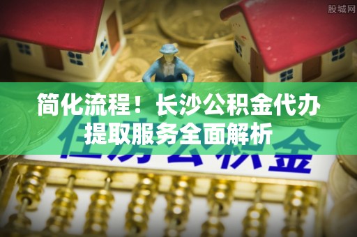 新昌简化流程！长沙公积金代办提取服务全面解析