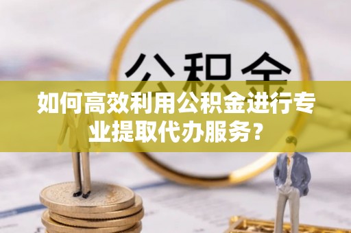 新昌如何高效利用公积金进行专业提取代办服务？