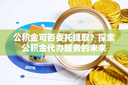 新昌公积金可否委托提取？探索公积金代办服务的未来