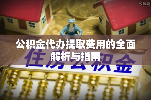 新昌公积金代办提取费用的全面解析与指南