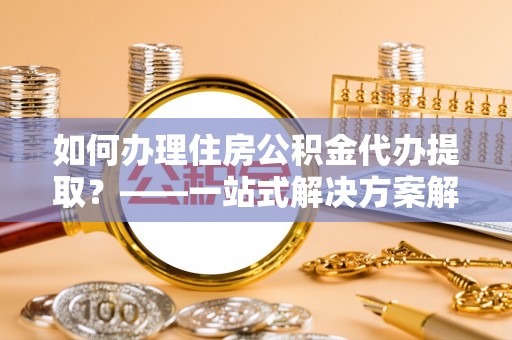 新昌如何办理住房公积金代办提取？——一站式解决方案解析